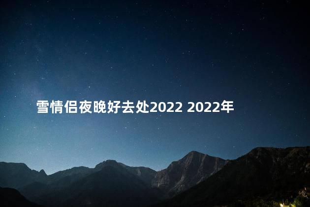 雪情侣夜晚好去处2022 2022年的浪漫夜晚，最佳约会地点是哪？